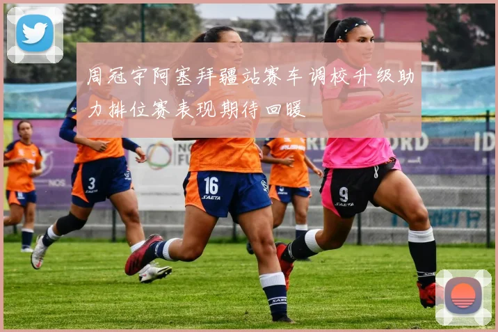 周冠宇阿塞拜疆站赛车调校升级助力排位赛表现期待回暖
