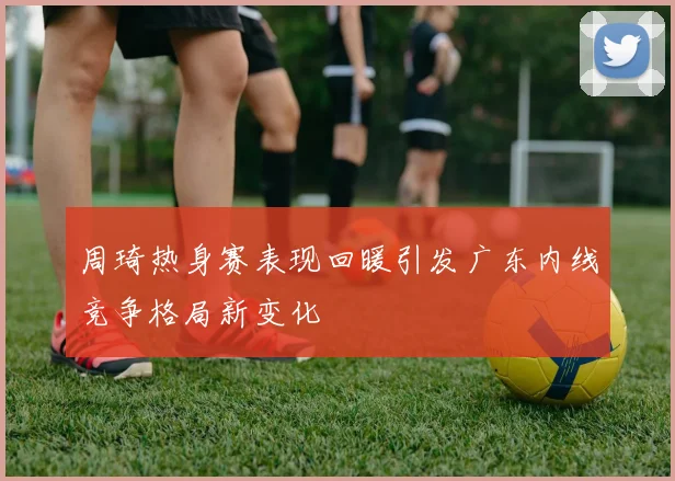 周琦热身赛表现回暖引发广东内线竞争格局新变化