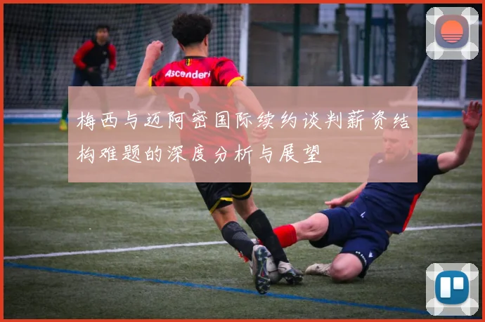 梅西与迈阿密国际续约谈判薪资结构难题的深度分析与展望