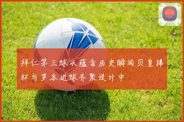 拜仁第三球衣蕴含历史瞬间贝皇捧杯与罗本进球齐聚设计中