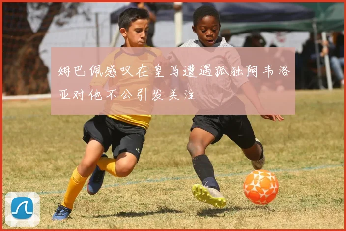 姆巴佩感叹在皇马遭遇孤独阿韦洛亚对他不公引发关注