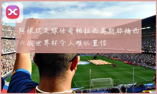 阿根廷足球传奇帕拉西奥斯称梅西六战世界杯令人难以置信