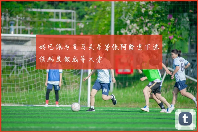 姆巴佩与皇马关系紧张阿隆索下课伤病度假成导火索