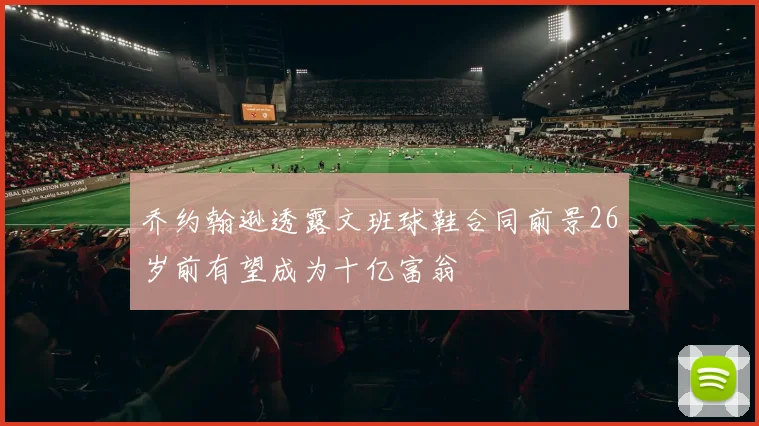 乔约翰逊透露文班球鞋合同前景26岁前有望成为十亿富翁