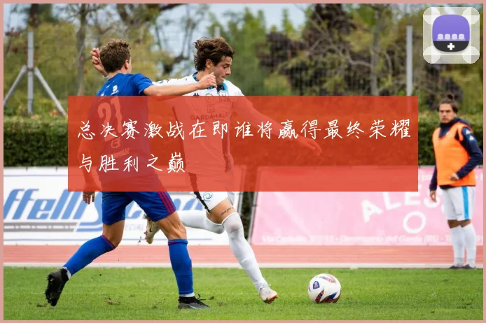 总决赛激战在即谁将赢得最终荣耀与胜利之巅