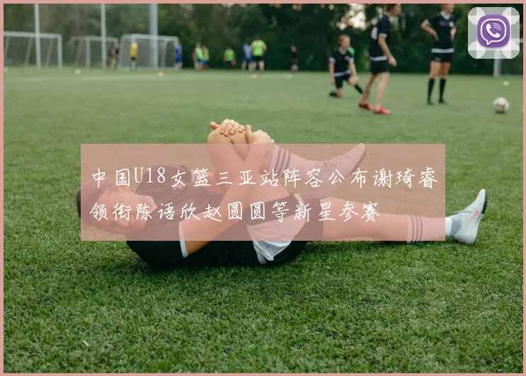 中国U18女篮三亚站阵容公布谢琦睿领衔陈语欣赵圆圆等新星参赛