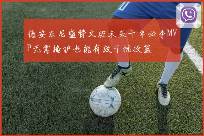 德安东尼盛赞文班未来十年必夺MVP无需掩护也能有效干扰投篮