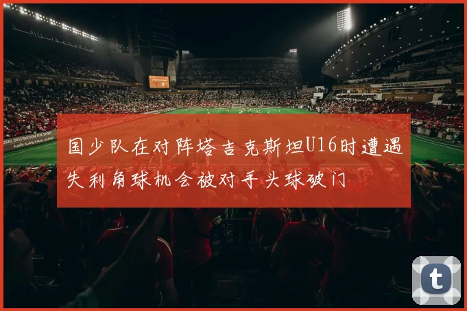 国少队在对阵塔吉克斯坦U16时遭遇失利角球机会被对手头球破门