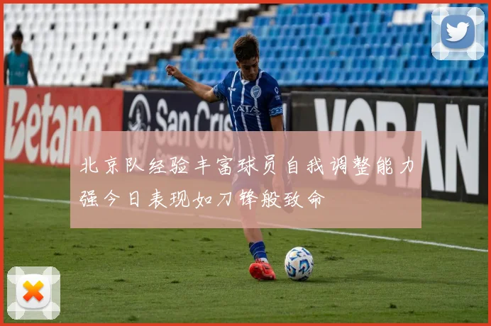 北京队经验丰富球员自我调整能力强今日表现如刀锋般致命