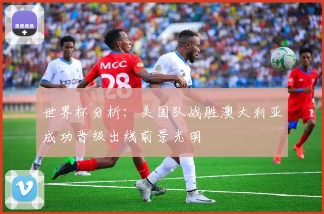 世界杯分析：美国队战胜澳大利亚成功晋级出线前景光明