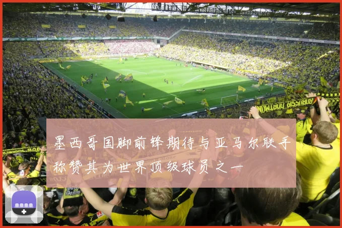 墨西哥国脚前锋期待与亚马尔联手称赞其为世界顶级球员之一