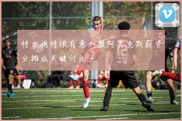 特尔施特根有意加盟阿贾克斯薪资分摊成关键讨论点