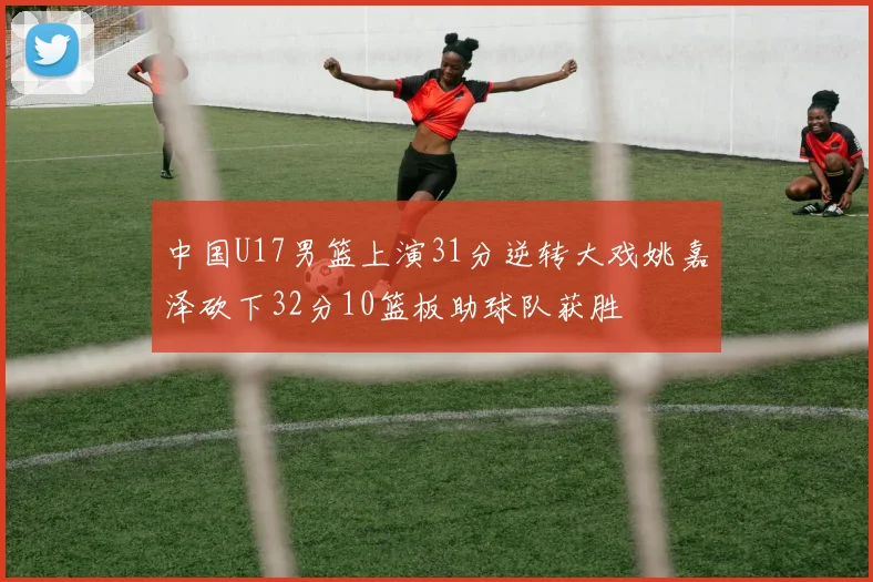 中国U17男篮上演31分逆转大戏姚嘉泽砍下32分10篮板助球队获胜