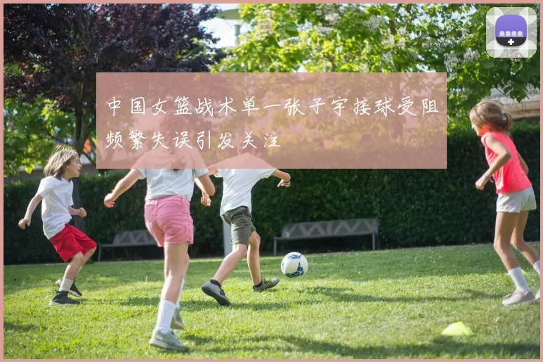 中国女篮战术单一张子宇接球受阻频繁失误引发关注