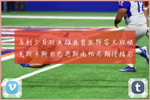 马刺今日对决雄鹿首发阵容文班福克斯卡斯尔巴恩斯尚帕尼期待精彩表现