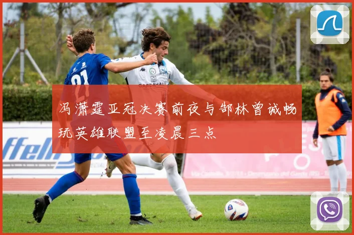 冯潇霆亚冠决赛前夜与郜林曾诚畅玩英雄联盟至凌晨三点