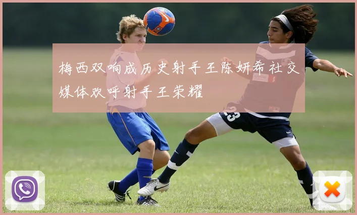 梅西双响成历史射手王陈妍希社交媒体欢呼射手王荣耀