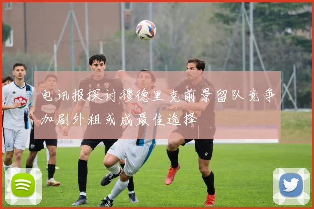 电讯报探讨穆德里克前景留队竞争加剧外租或成最佳选择