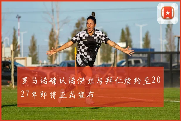 罗马诺确认诺伊尔与拜仁续约至2027年即将正式宣布