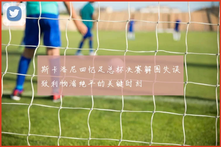 斯卡洛尼回忆足总杯决赛解围失误致利物浦绝平的关键时刻