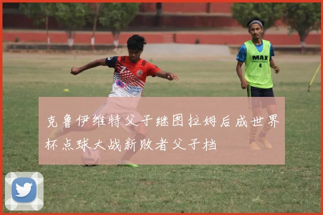 克鲁伊维特父子继图拉姆后成世界杯点球大战新败者父子档