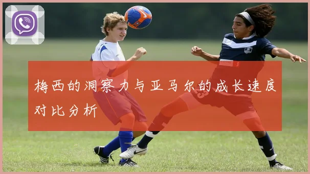 梅西的洞察力与亚马尔的成长速度对比分析