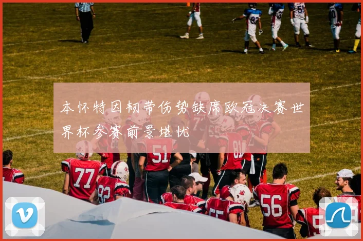 本怀特因韧带伤势缺席欧冠决赛世界杯参赛前景堪忧