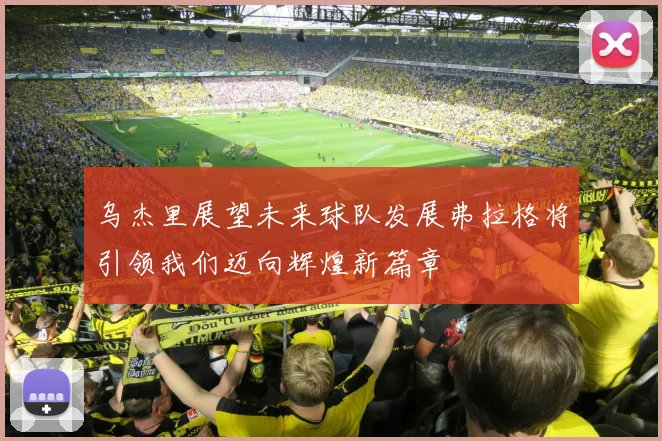 乌杰里展望未来球队发展弗拉格将引领我们迈向辉煌新篇章