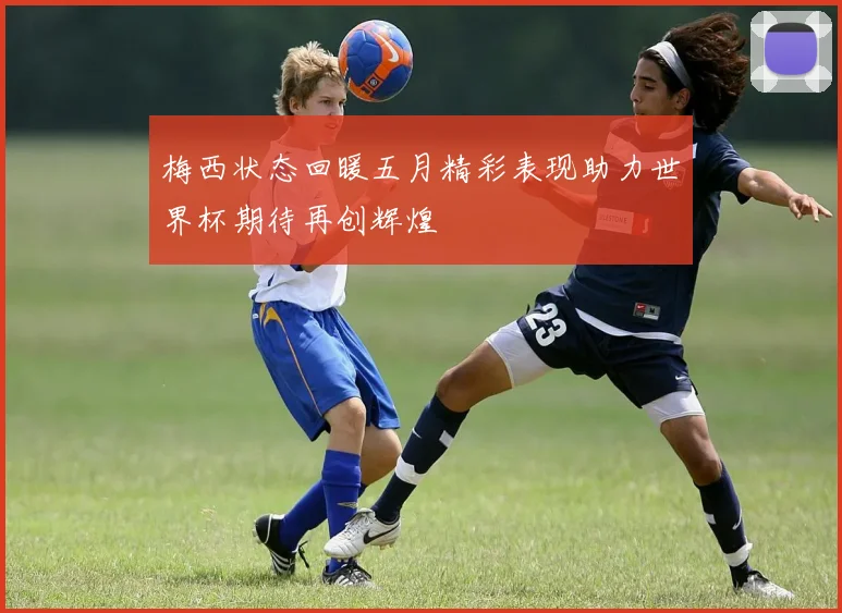 梅西状态回暖五月精彩表现助力世界杯期待再创辉煌