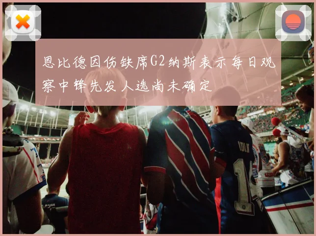 恩比德因伤缺席G2纳斯表示每日观察中锋先发人选尚未确定