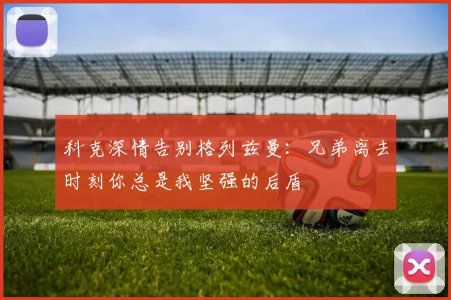 科克深情告别格列兹曼：兄弟离去时刻你总是我坚强的后盾